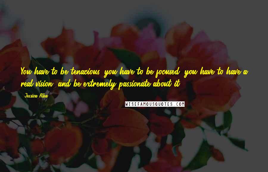 Jessica Alba Quotes: You have to be tenacious, you have to be focused, you have to have a real vision, and be extremely passionate about it.