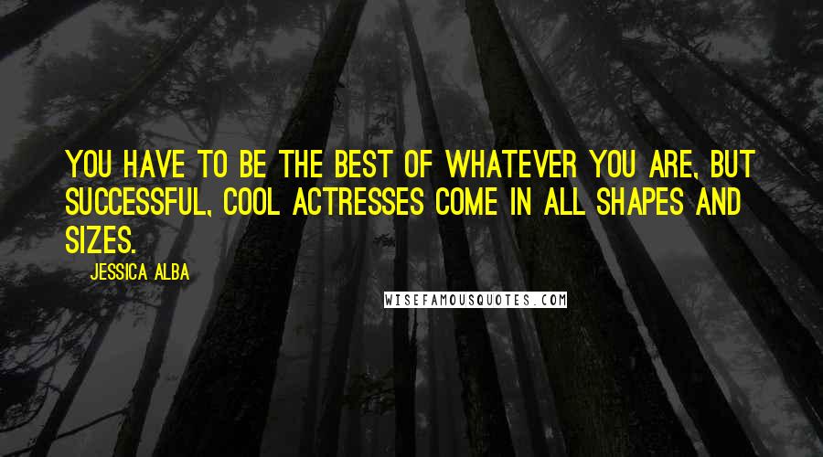 Jessica Alba Quotes: You have to be the best of whatever you are, but successful, cool actresses come in all shapes and sizes.