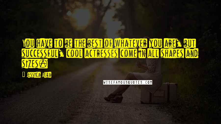 Jessica Alba Quotes: You have to be the best of whatever you are, but successful, cool actresses come in all shapes and sizes.