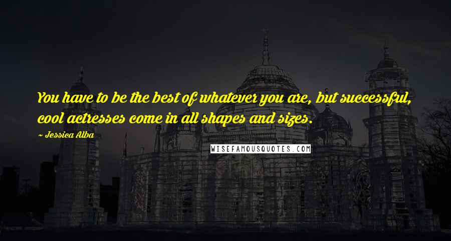 Jessica Alba Quotes: You have to be the best of whatever you are, but successful, cool actresses come in all shapes and sizes.