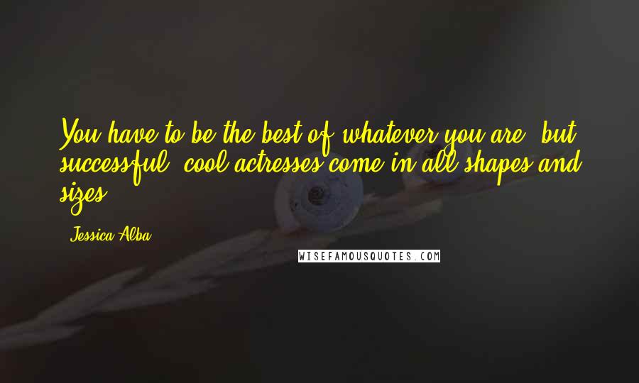 Jessica Alba Quotes: You have to be the best of whatever you are, but successful, cool actresses come in all shapes and sizes.