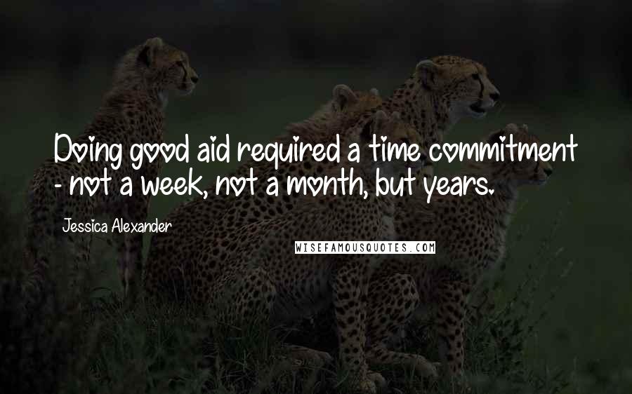 Jessica Alexander Quotes: Doing good aid required a time commitment - not a week, not a month, but years.