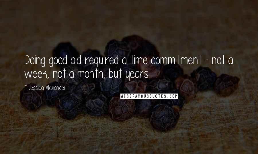 Jessica Alexander Quotes: Doing good aid required a time commitment - not a week, not a month, but years.