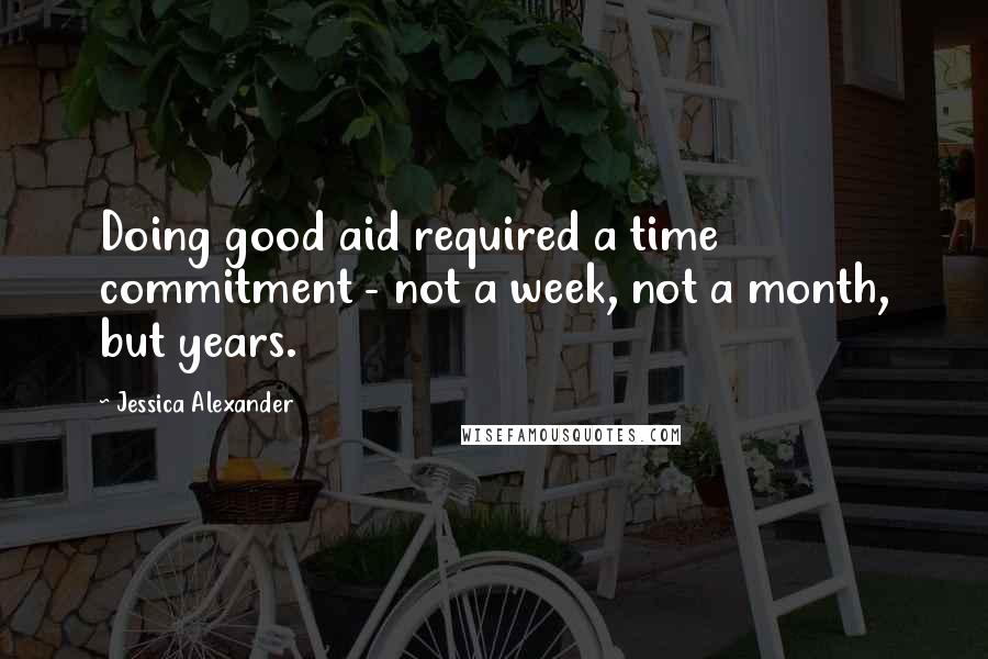 Jessica Alexander Quotes: Doing good aid required a time commitment - not a week, not a month, but years.