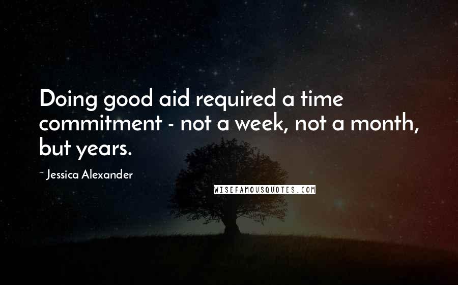Jessica Alexander Quotes: Doing good aid required a time commitment - not a week, not a month, but years.