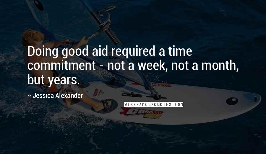 Jessica Alexander Quotes: Doing good aid required a time commitment - not a week, not a month, but years.