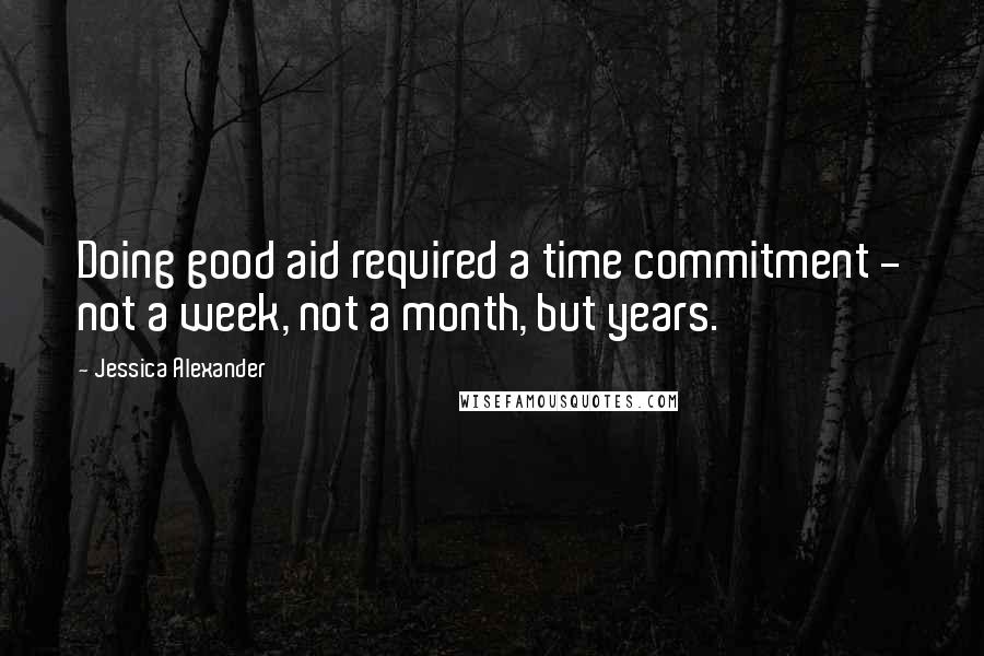 Jessica Alexander Quotes: Doing good aid required a time commitment - not a week, not a month, but years.