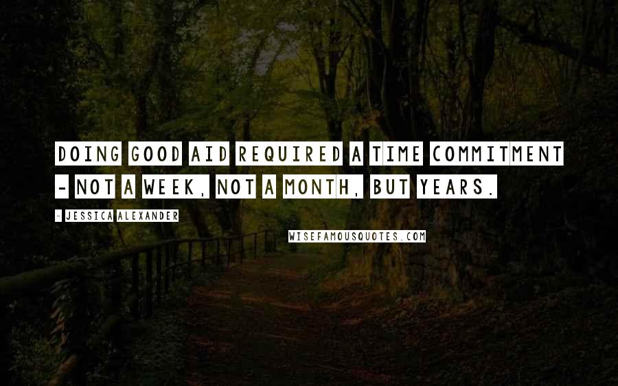 Jessica Alexander Quotes: Doing good aid required a time commitment - not a week, not a month, but years.
