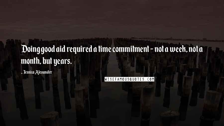 Jessica Alexander Quotes: Doing good aid required a time commitment - not a week, not a month, but years.