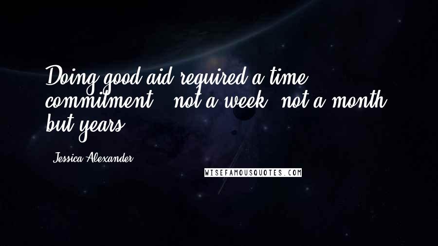 Jessica Alexander Quotes: Doing good aid required a time commitment - not a week, not a month, but years.