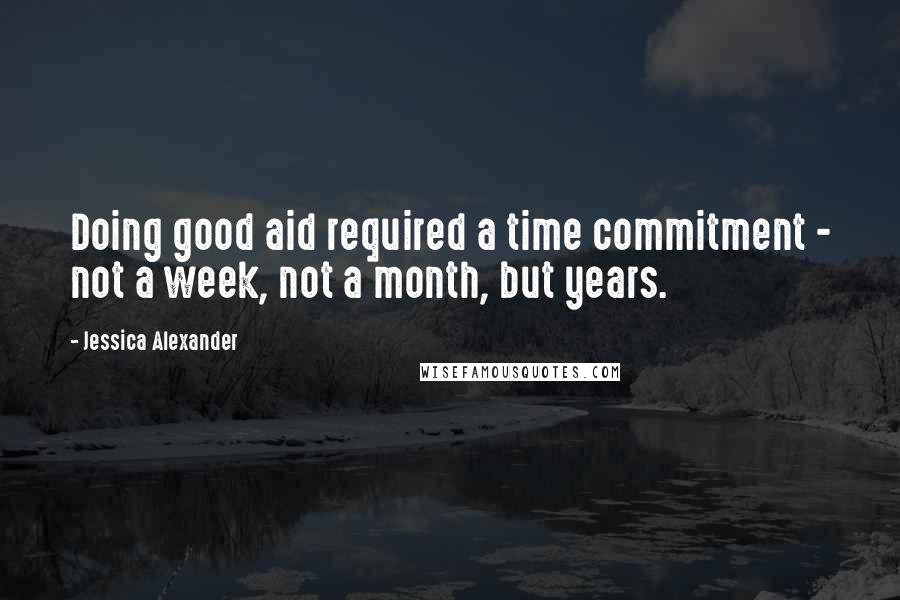 Jessica Alexander Quotes: Doing good aid required a time commitment - not a week, not a month, but years.