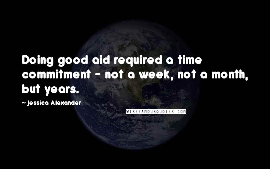 Jessica Alexander Quotes: Doing good aid required a time commitment - not a week, not a month, but years.