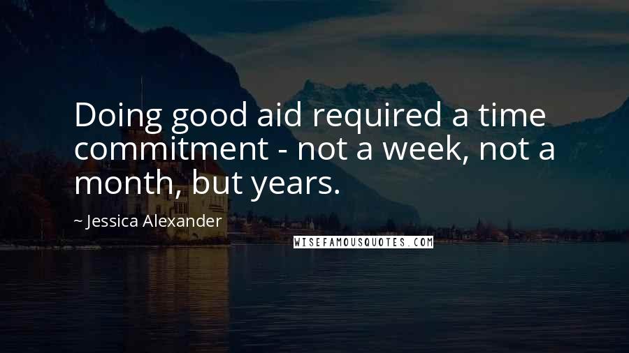 Jessica Alexander Quotes: Doing good aid required a time commitment - not a week, not a month, but years.