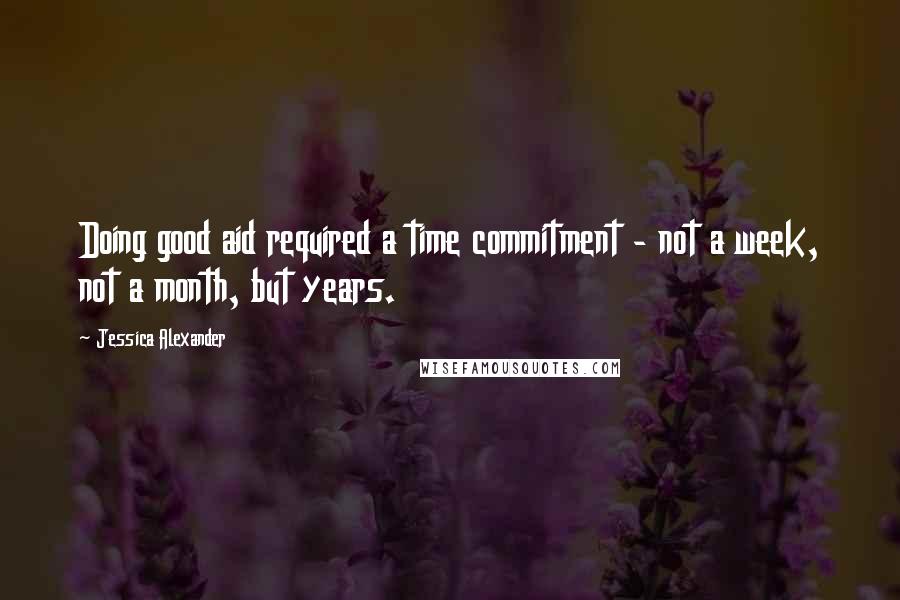 Jessica Alexander Quotes: Doing good aid required a time commitment - not a week, not a month, but years.