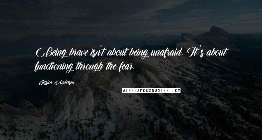 Jessica Andersen Quotes: Being brave isn't about being unafraid. It's about functioning through the fear.