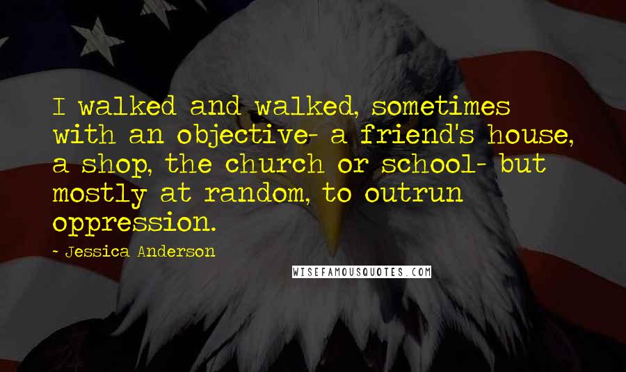 Jessica Anderson Quotes: I walked and walked, sometimes with an objective- a friend's house, a shop, the church or school- but mostly at random, to outrun oppression.
