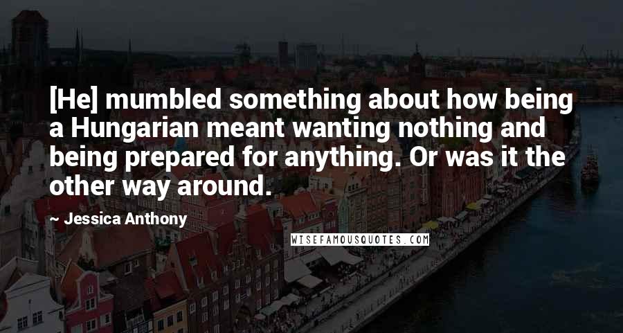 Jessica Anthony Quotes: [He] mumbled something about how being a Hungarian meant wanting nothing and being prepared for anything. Or was it the other way around.