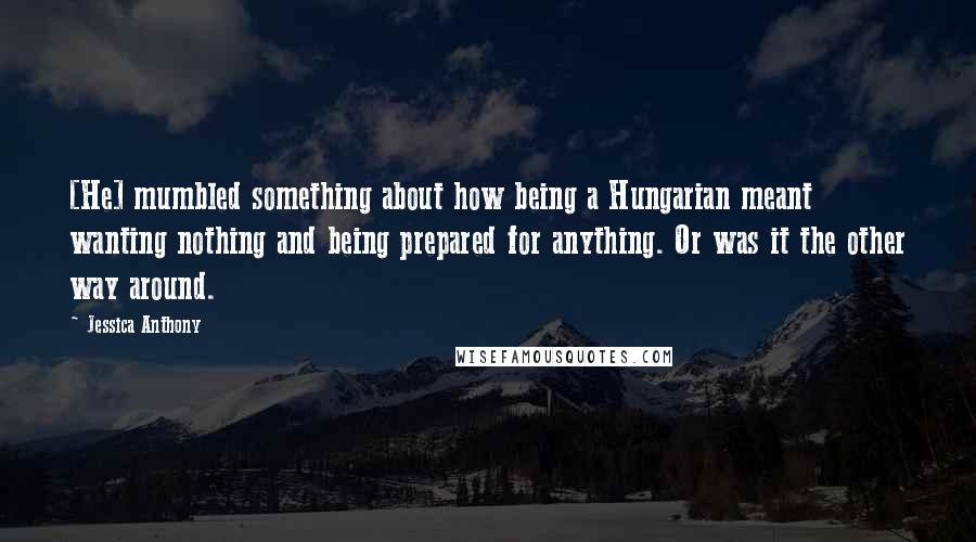 Jessica Anthony Quotes: [He] mumbled something about how being a Hungarian meant wanting nothing and being prepared for anything. Or was it the other way around.