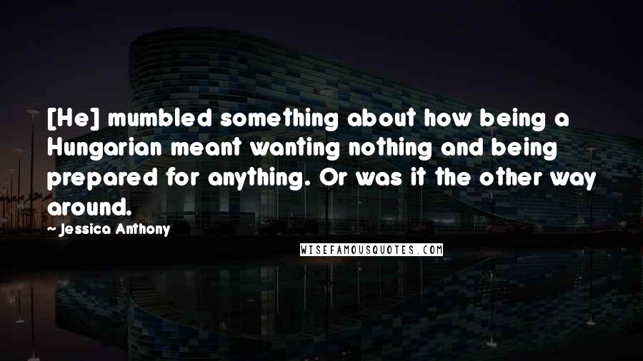 Jessica Anthony Quotes: [He] mumbled something about how being a Hungarian meant wanting nothing and being prepared for anything. Or was it the other way around.