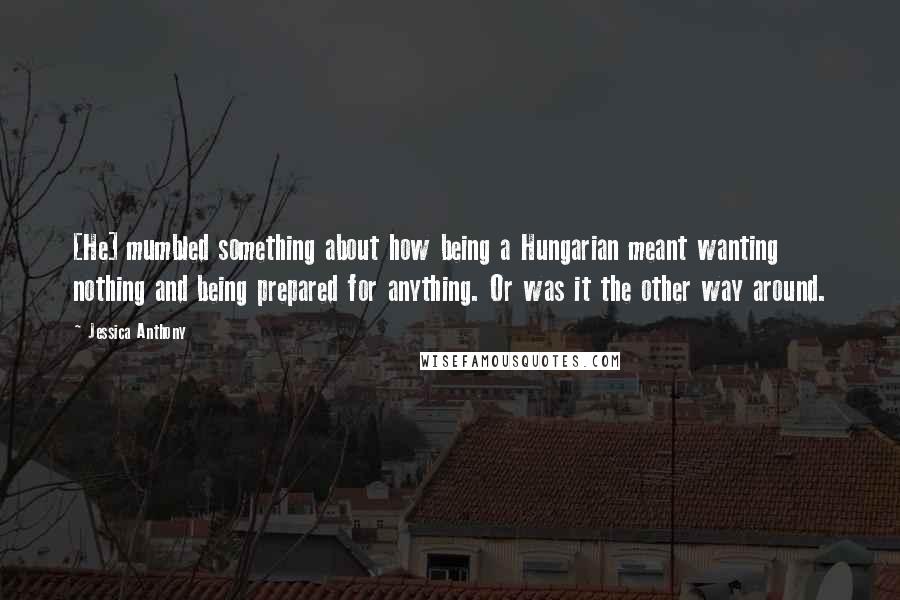 Jessica Anthony Quotes: [He] mumbled something about how being a Hungarian meant wanting nothing and being prepared for anything. Or was it the other way around.