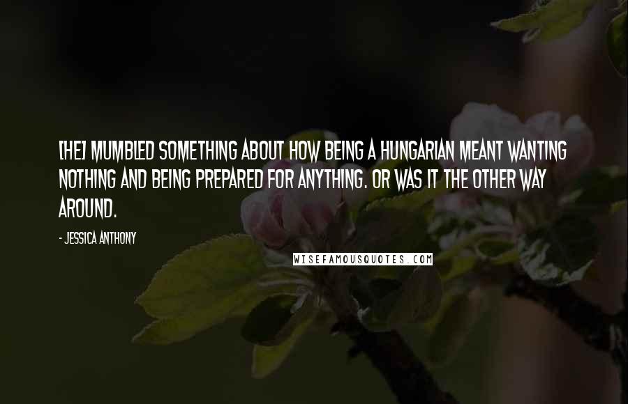 Jessica Anthony Quotes: [He] mumbled something about how being a Hungarian meant wanting nothing and being prepared for anything. Or was it the other way around.