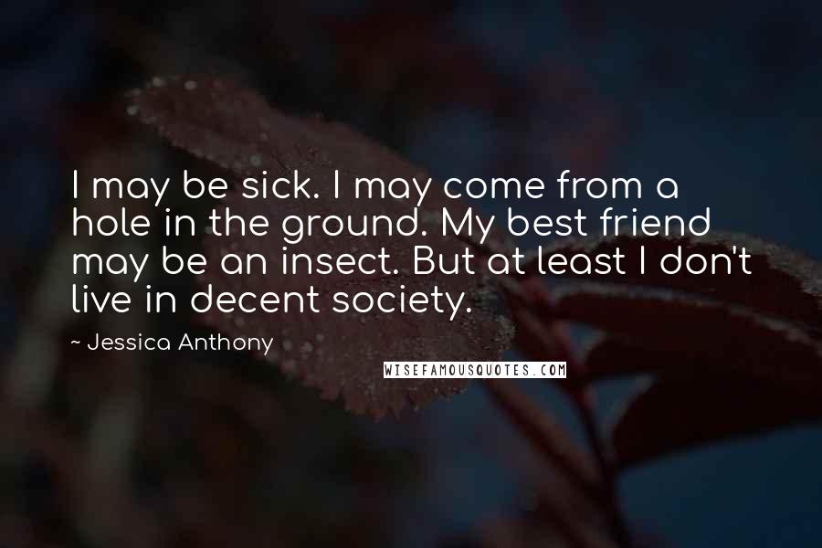 Jessica Anthony Quotes: I may be sick. I may come from a hole in the ground. My best friend may be an insect. But at least I don't live in decent society.