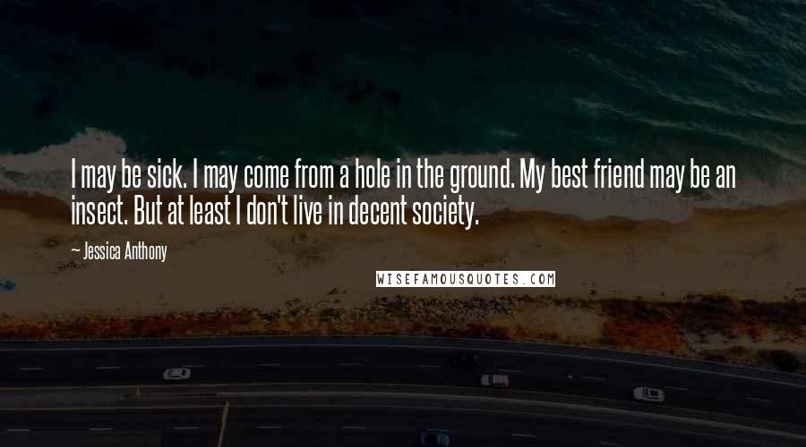 Jessica Anthony Quotes: I may be sick. I may come from a hole in the ground. My best friend may be an insect. But at least I don't live in decent society.