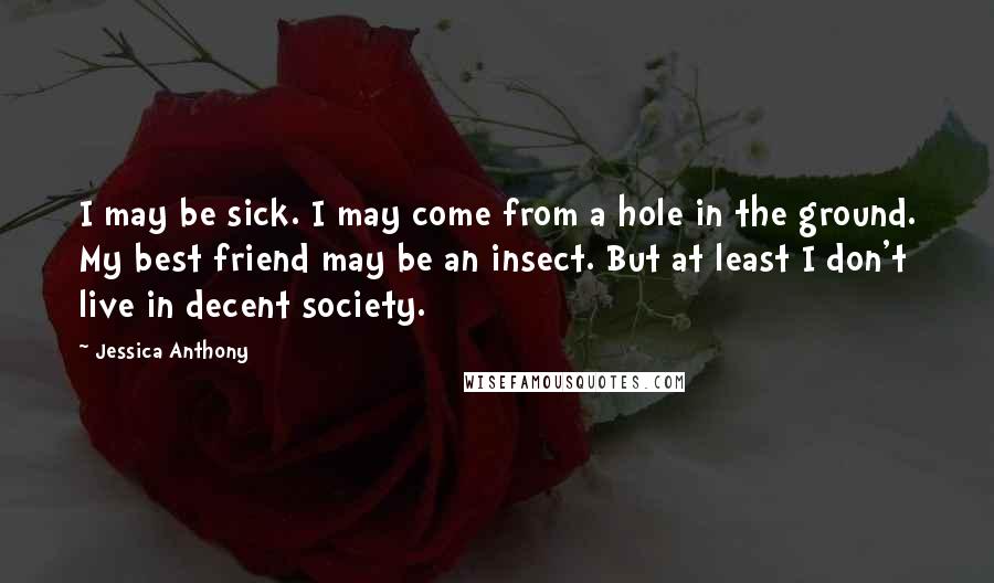 Jessica Anthony Quotes: I may be sick. I may come from a hole in the ground. My best friend may be an insect. But at least I don't live in decent society.