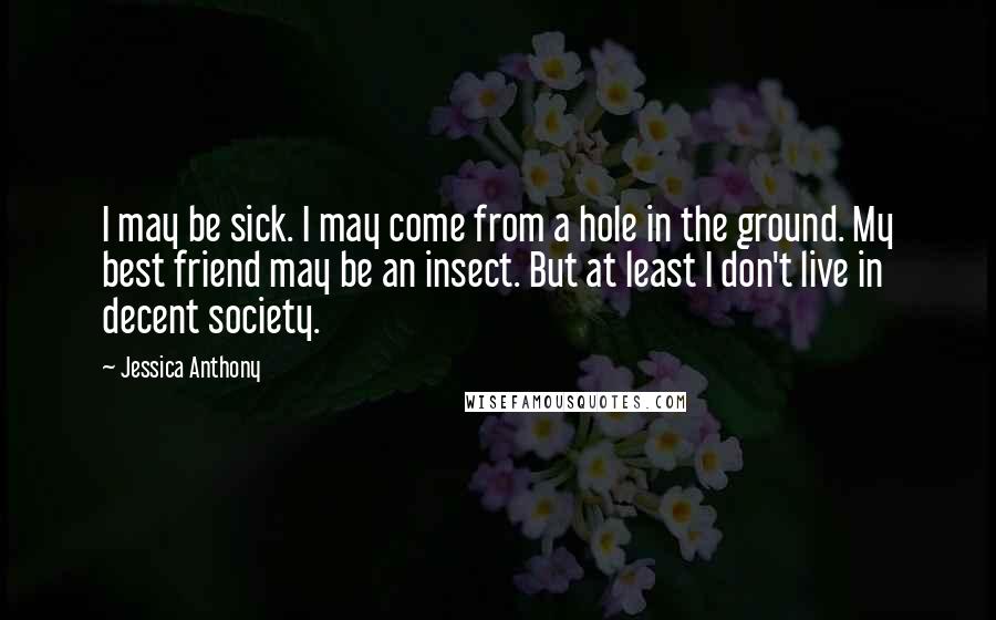 Jessica Anthony Quotes: I may be sick. I may come from a hole in the ground. My best friend may be an insect. But at least I don't live in decent society.