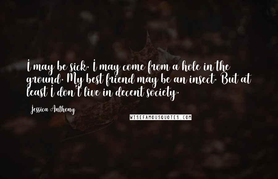 Jessica Anthony Quotes: I may be sick. I may come from a hole in the ground. My best friend may be an insect. But at least I don't live in decent society.