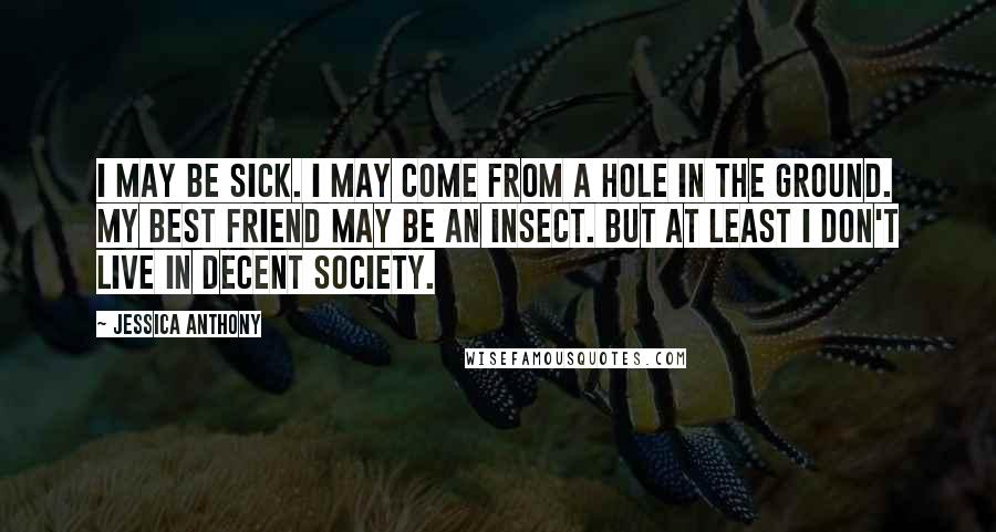 Jessica Anthony Quotes: I may be sick. I may come from a hole in the ground. My best friend may be an insect. But at least I don't live in decent society.