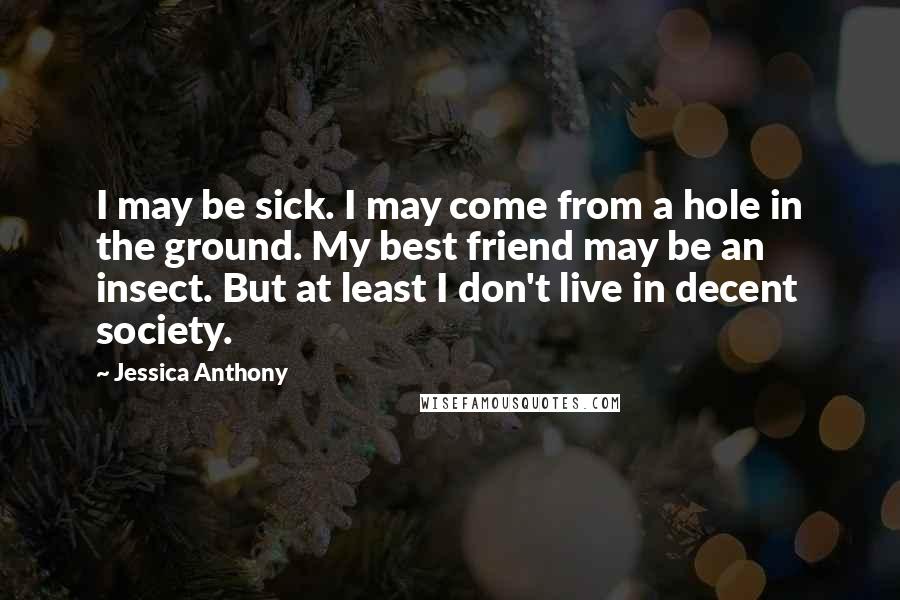 Jessica Anthony Quotes: I may be sick. I may come from a hole in the ground. My best friend may be an insect. But at least I don't live in decent society.