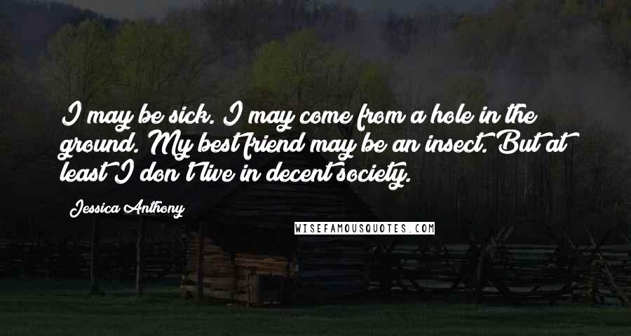 Jessica Anthony Quotes: I may be sick. I may come from a hole in the ground. My best friend may be an insect. But at least I don't live in decent society.