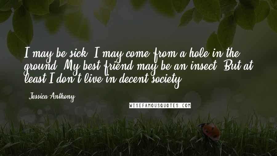 Jessica Anthony Quotes: I may be sick. I may come from a hole in the ground. My best friend may be an insect. But at least I don't live in decent society.