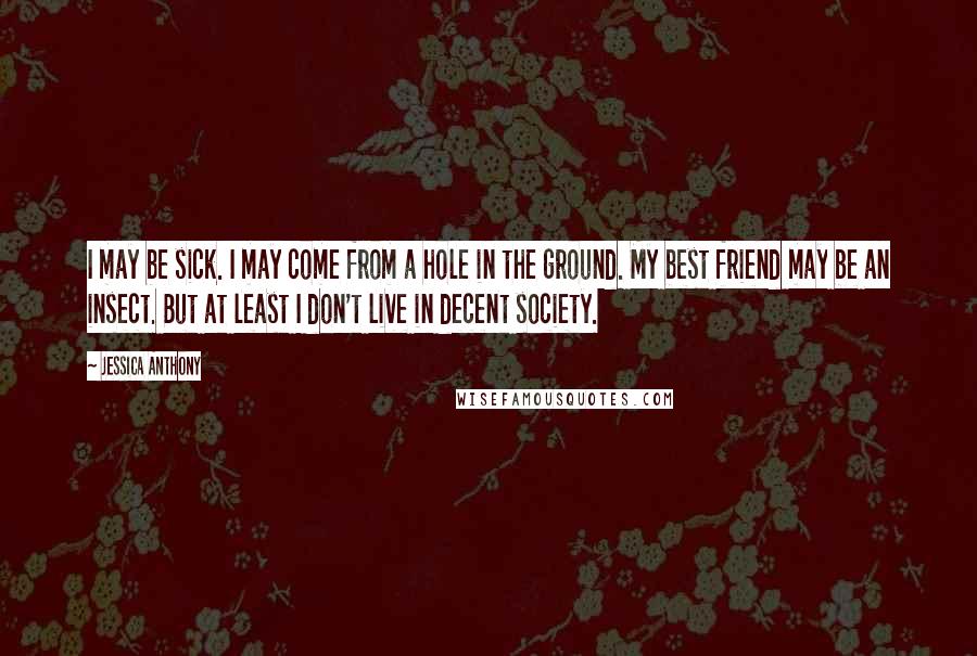 Jessica Anthony Quotes: I may be sick. I may come from a hole in the ground. My best friend may be an insect. But at least I don't live in decent society.