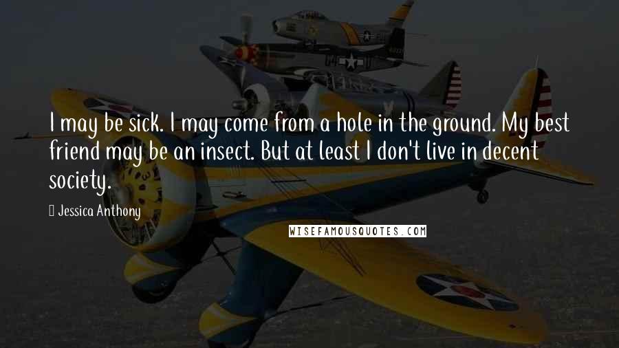 Jessica Anthony Quotes: I may be sick. I may come from a hole in the ground. My best friend may be an insect. But at least I don't live in decent society.