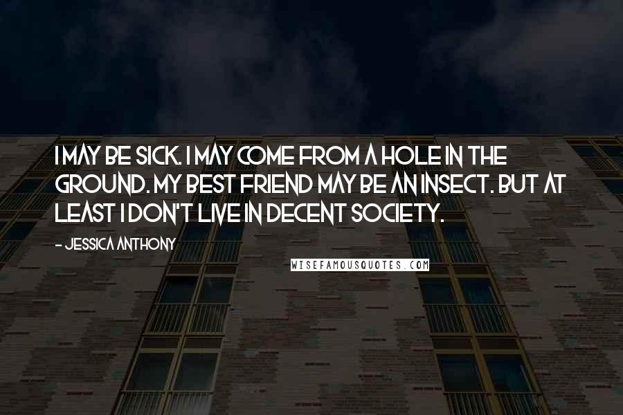 Jessica Anthony Quotes: I may be sick. I may come from a hole in the ground. My best friend may be an insect. But at least I don't live in decent society.