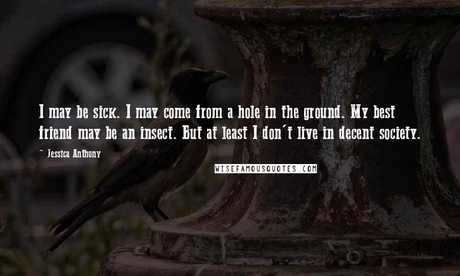 Jessica Anthony Quotes: I may be sick. I may come from a hole in the ground. My best friend may be an insect. But at least I don't live in decent society.