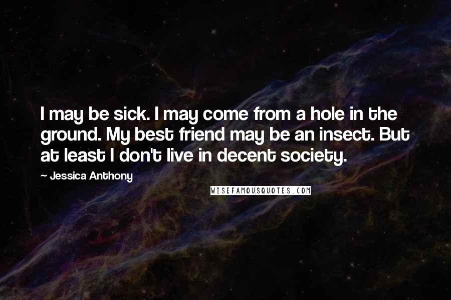 Jessica Anthony Quotes: I may be sick. I may come from a hole in the ground. My best friend may be an insect. But at least I don't live in decent society.