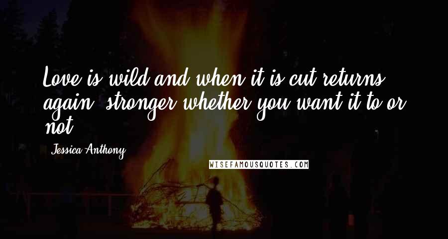 Jessica Anthony Quotes: Love is wild and when it is cut returns again, stronger whether you want it to or not.