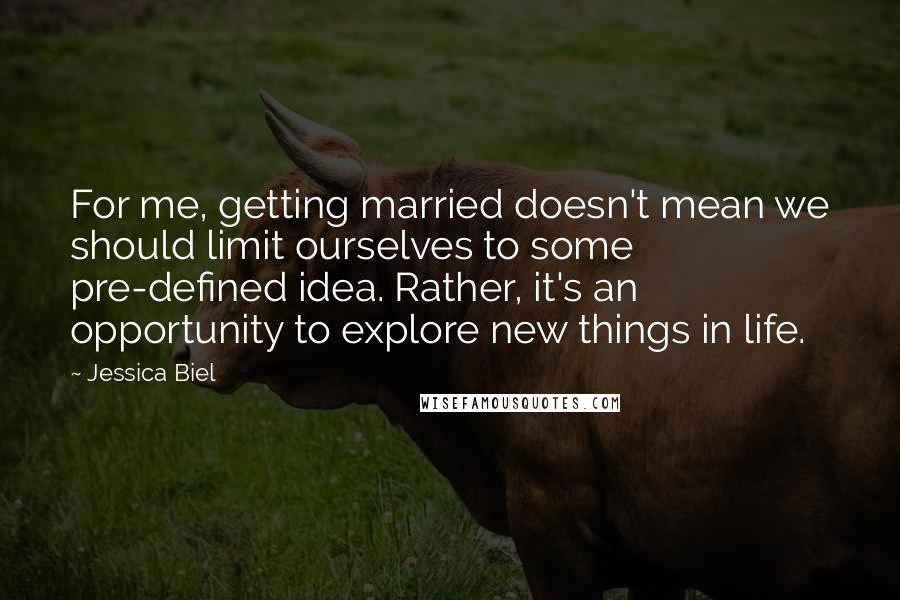 Jessica Biel Quotes: For me, getting married doesn't mean we should limit ourselves to some pre-defined idea. Rather, it's an opportunity to explore new things in life.