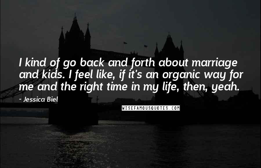 Jessica Biel Quotes: I kind of go back and forth about marriage and kids. I feel like, if it's an organic way for me and the right time in my life, then, yeah.