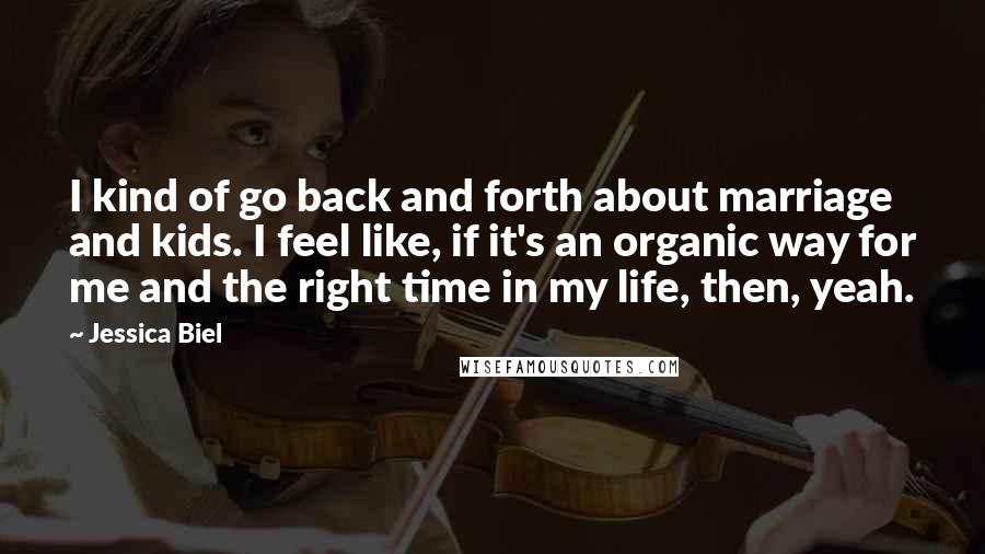 Jessica Biel Quotes: I kind of go back and forth about marriage and kids. I feel like, if it's an organic way for me and the right time in my life, then, yeah.