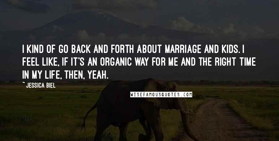 Jessica Biel Quotes: I kind of go back and forth about marriage and kids. I feel like, if it's an organic way for me and the right time in my life, then, yeah.