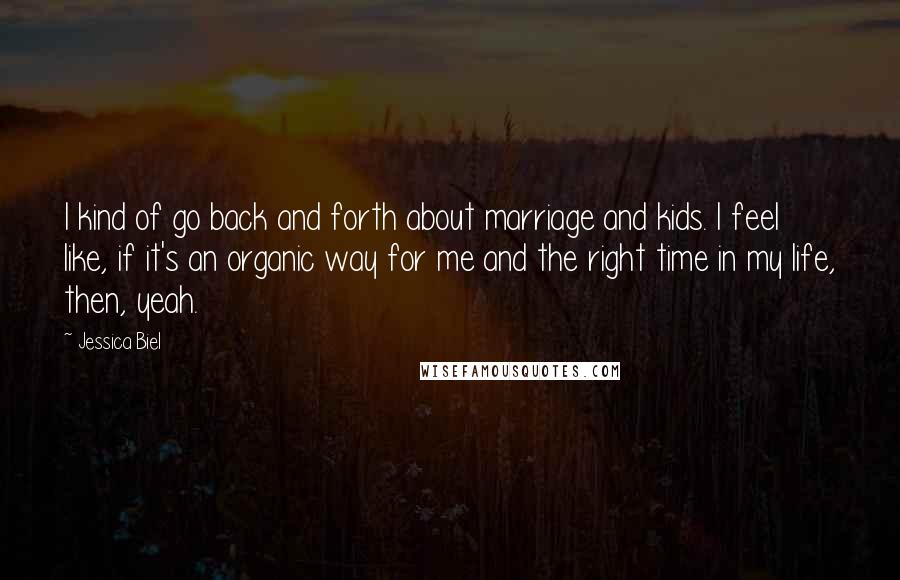 Jessica Biel Quotes: I kind of go back and forth about marriage and kids. I feel like, if it's an organic way for me and the right time in my life, then, yeah.
