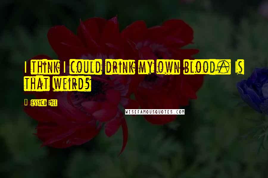 Jessica Biel Quotes: I think I could drink my own blood. Is that weird?