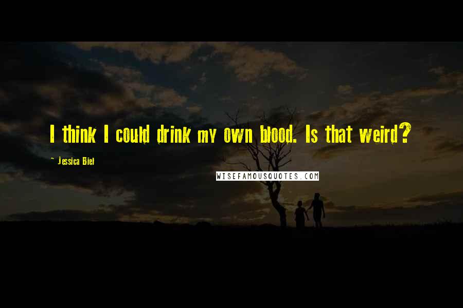 Jessica Biel Quotes: I think I could drink my own blood. Is that weird?