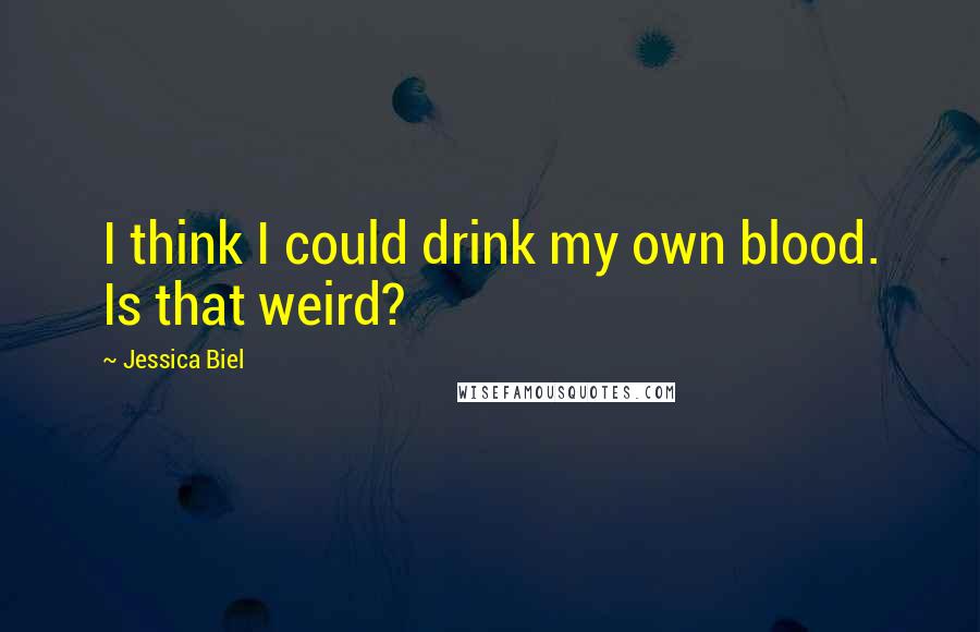 Jessica Biel Quotes: I think I could drink my own blood. Is that weird?