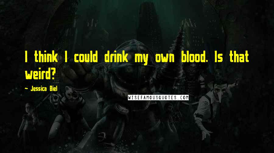 Jessica Biel Quotes: I think I could drink my own blood. Is that weird?