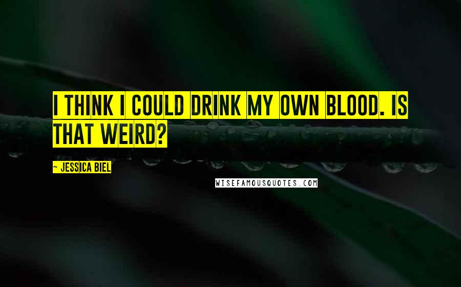 Jessica Biel Quotes: I think I could drink my own blood. Is that weird?